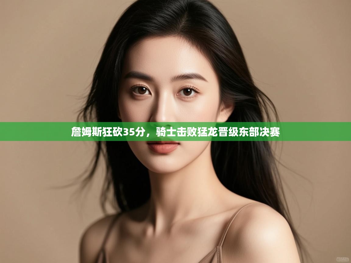 爱游戏体育在线登录-詹姆斯狂砍35分，骑士击败猛龙晋级东部决赛  第2张