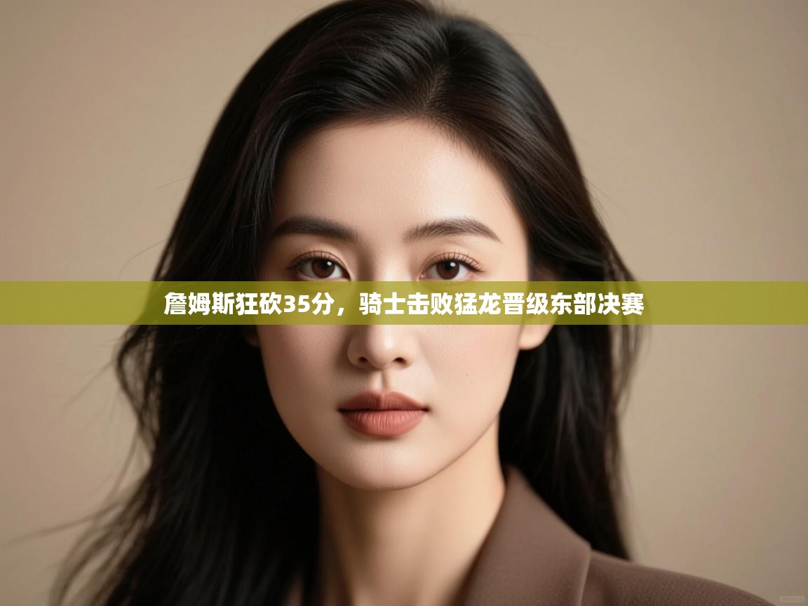 爱游戏体育在线登录-詹姆斯狂砍35分，骑士击败猛龙晋级东部决赛  第4张