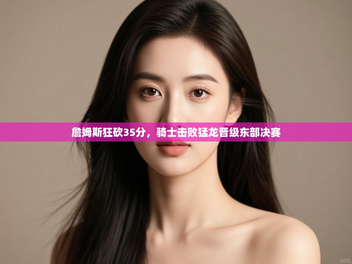 爱游戏体育在线登录-詹姆斯狂砍35分，骑士击败猛龙晋级东部决赛  第3张