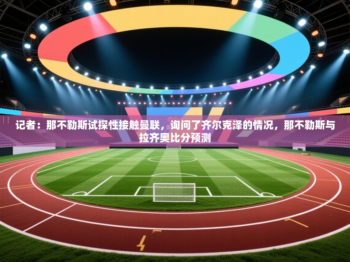 爱游戏厅下载-记者：那不勒斯试探性接触曼联，询问了齐尔克泽的情况，那不勒斯与拉齐奥比分预测  第3张