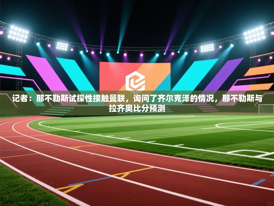 爱游戏厅下载-记者：那不勒斯试探性接触曼联，询问了齐尔克泽的情况，那不勒斯与拉齐奥比分预测  第2张