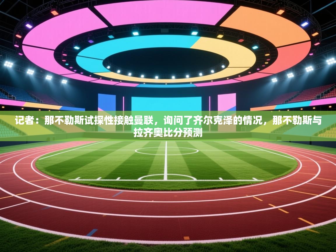 爱游戏厅下载-记者：那不勒斯试探性接触曼联，询问了齐尔克泽的情况，那不勒斯与拉齐奥比分预测  第4张