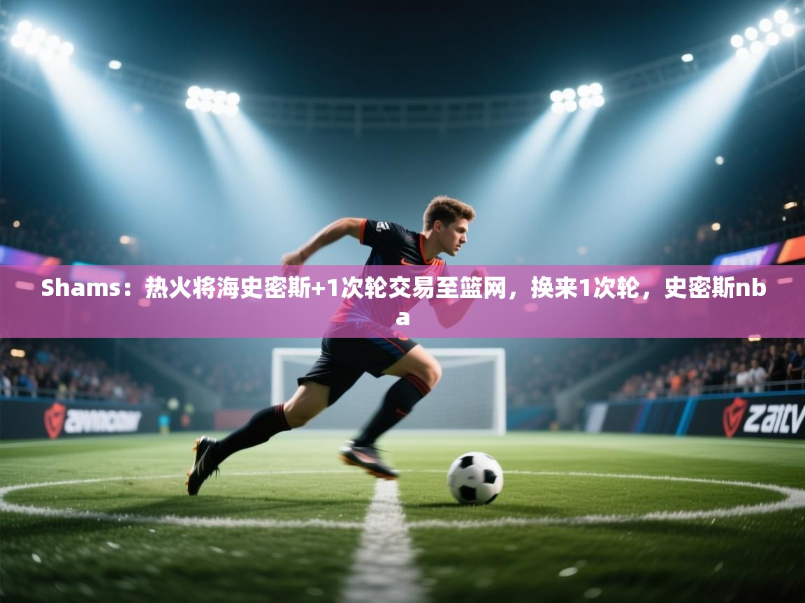 爱游戏体育娱乐赞助马竞-Shams：热火将海史密斯+1次轮交易至篮网，换来1次轮，史密斯nba