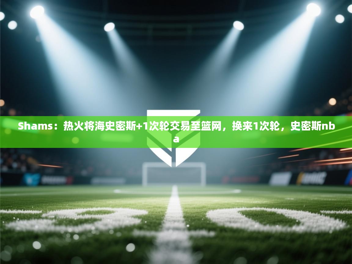 爱游戏体育娱乐赞助马竞-Shams:热火将海史密斯+1次轮交易至篮网,换来1次轮,史密斯nba 第2张