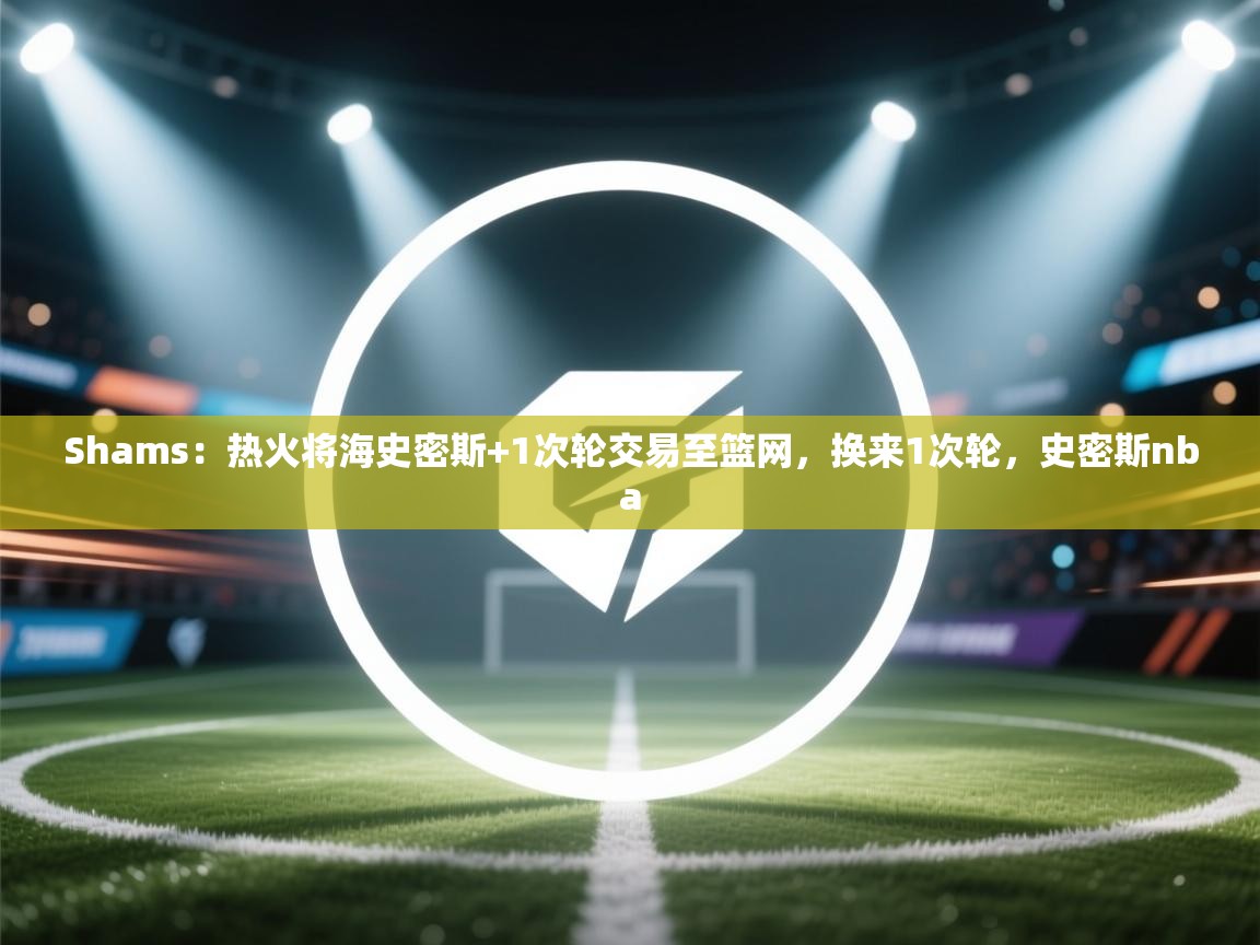 爱游戏体育娱乐赞助马竞-Shams:热火将海史密斯+1次轮交易至篮网,换来1次轮,史密斯nba 第3张