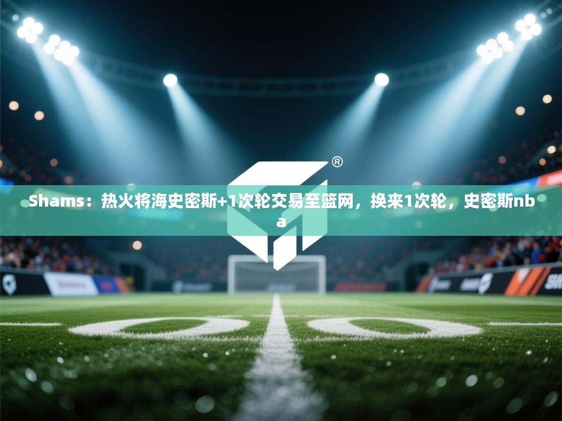 爱游戏体育娱乐赞助马竞-Shams:热火将海史密斯+1次轮交易至篮网,换来1次轮,史密斯nba 第4张