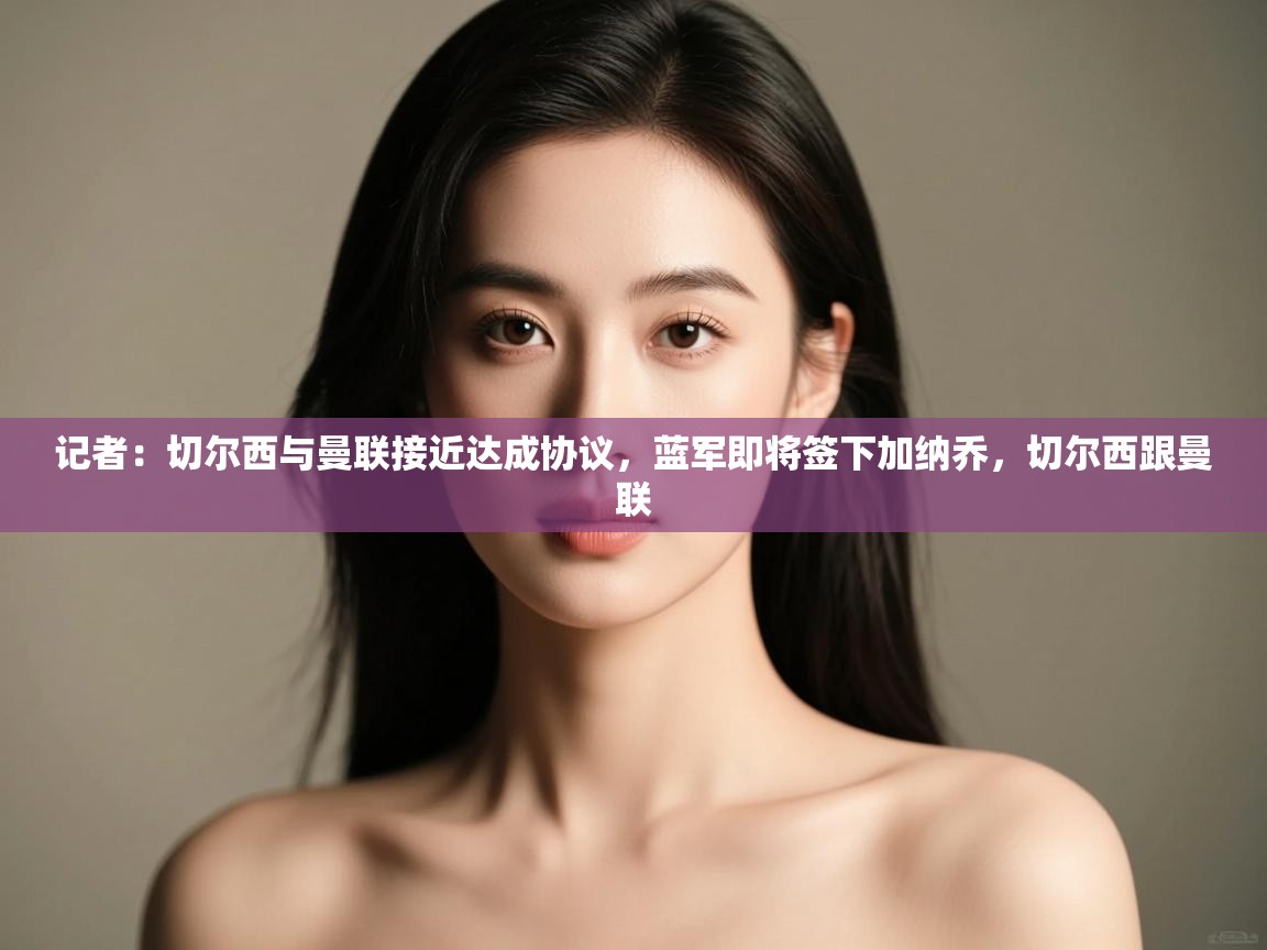 爱游戏娱乐平台-记者:切尔西与曼联接近达成协议,蓝军即将签下加纳乔,切尔西跟曼联 第1张