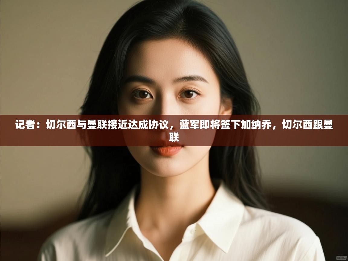 爱游戏娱乐平台-记者:切尔西与曼联接近达成协议,蓝军即将签下加纳乔,切尔西跟曼联 第2张