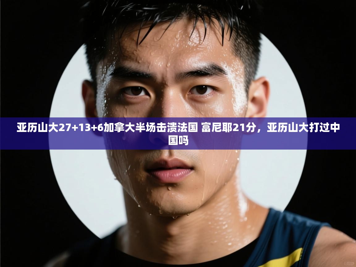 爱游戏体育娱乐赞助意甲-亚历山大27+13+6加拿大半场击溃法国 富尼耶21分,亚历山大打过中国吗 第2张