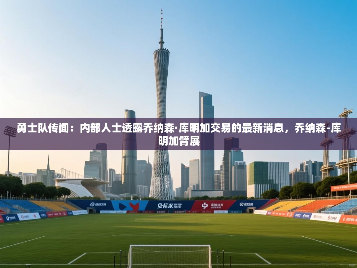 爱游戏厅下载-勇士队传闻:内部人士透露乔纳森·库明加交易的最新消息,乔纳森-库明加臂展