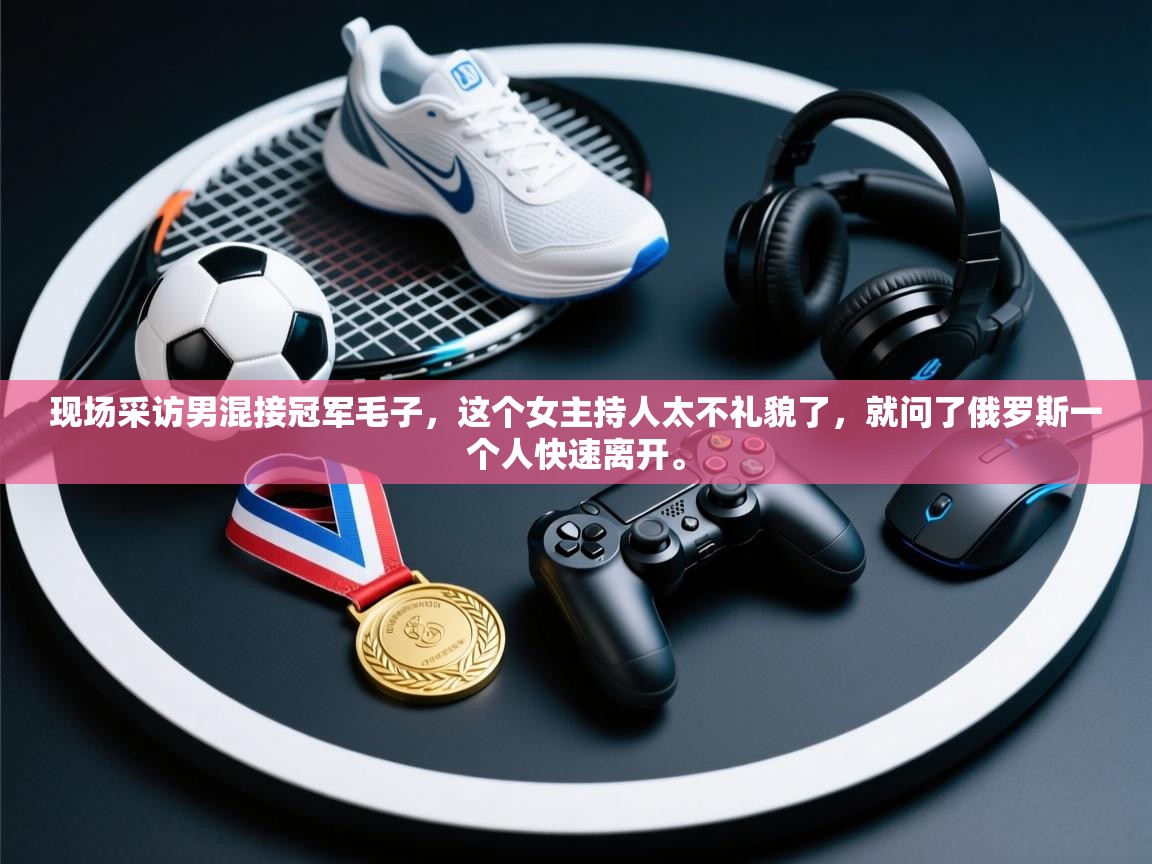 爱游戏体育赛事-现场采访男混接冠军毛子，这个女主持人太不礼貌了，就问了俄罗斯一个人快速离开。