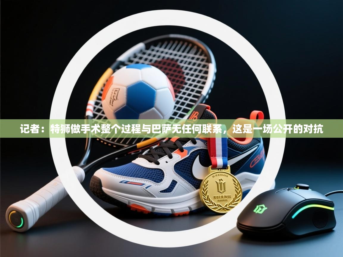 爱游戏厅下载-记者:特狮做手术整个过程与巴萨无任何联系,这是一场公开的对抗