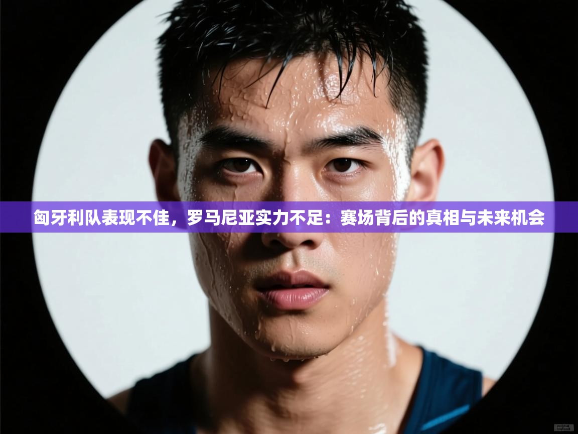 爱游戏体育娱乐罗马赞助商-匈牙利队表现不佳，罗马尼亚实力不足：赛场背后的真相与未来机会  第3张